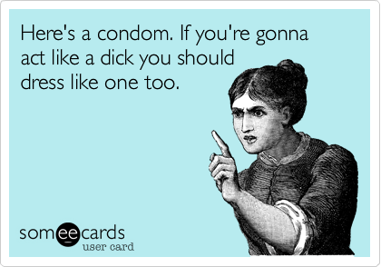 Here's a condom. If you're gonna act like a dick you should
dress like one too.