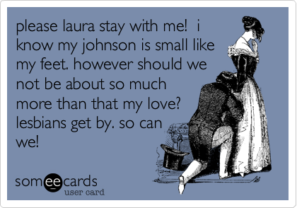 please laura stay with me!  i
know my johnson is small like
my feet. however should we
not be about so much
more than that my love?
lesbians get by. so can
we!