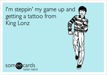 I'm steppin' my game up and
getting a tattoo from 
King Lonz