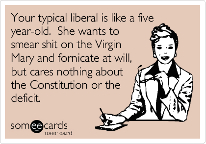 Your typical liberal is like a five
year-old.  She wants to
smear shit on the Virgin
Mary and fornicate at will,
but cares nothing about
the Constitution or the
deficit.