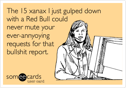 The 15 xanax I just gulped down with a Red Bull could
never mute your
ever-annyoying 
requests for that
bullshit report.