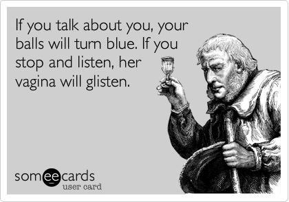 If you talk about you, your
balls will turn blue. If you
stop and listen, her
vagina will glisten.