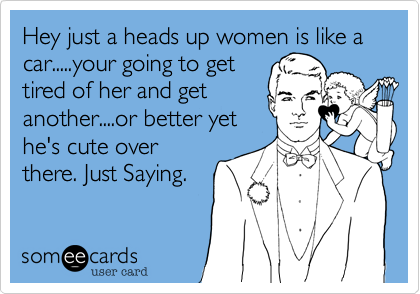 Hey just a heads up women is like a car.....your going to get
tired of her and get
another....or better yet
he's cute over
there. Just Saying.
 