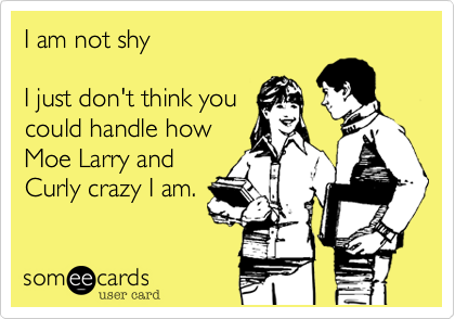 I am not shy 

I just don't think you
could handle how
Moe Larry and
Curly crazy I am.