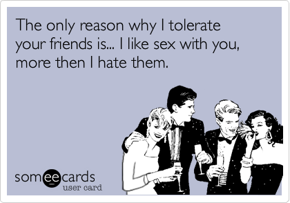 The only reason why I tolerate your friends is... I like sex with you, more then I hate them.