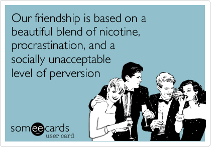 Our friendship is based on a beautiful blend of nicotine,
procrastination, and a
socially unacceptable
level of perversion