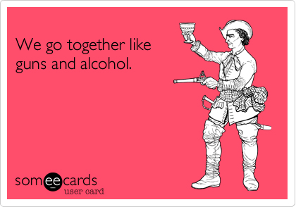 
We go together like
guns and alcohol.