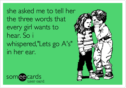 she asked me to tell her 
the three words that
every girl wants to
hear. So i
whispered,"Lets go A's" 
in her ear.