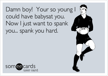 Damn boy!  Your so young I
could have babysat you. 
Now I just want to spank
you... spank you hard. 