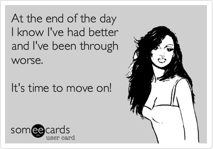 At the end of the day
I know I've had better
and I've been through 
worse.

It's time to move on!