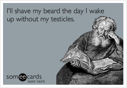 I'll shave my beard the day I wake up without my testicles.