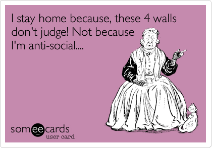I stay home because, these 4 walls don't judge! Not because
I'm anti-social....