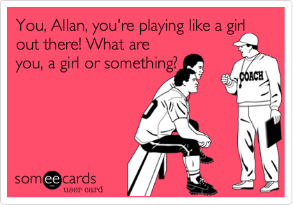 You, Allan, you're playing like a girl
out there! What are
you, a girl or something?