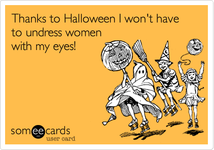 Thanks to Halloween I won't have to undress women
with my eyes!