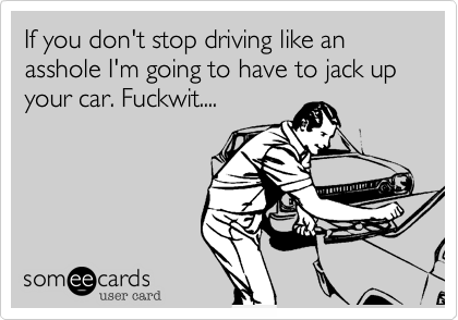If you don't stop driving like an asshole I'm going to have to jack up your car. Fuckwit....