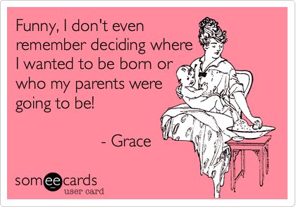 Funny, I don't even
remember deciding where
I wanted to be born or
who my parents were
going to be!

                  - Grace