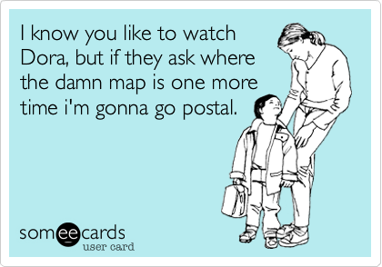 I know you like to watch
Dora, but if they ask where
the damn map is one more 
time i'm gonna go postal.
