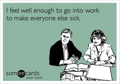 I feel well enough to go into work
to make everyone else sick.