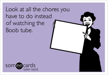Look at all the chores you
have to do instead
of watching the
Boob tube. 