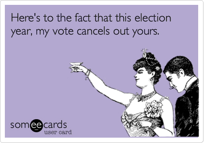 Here's to the fact that this election year, my vote cancels out yours. 