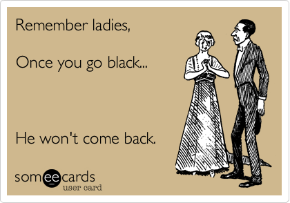 Remember ladies,

Once you go black...



He won't come back.