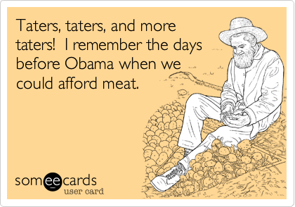 Taters, taters, and more 
taters!  I remember the days
before Obama when we
could afford meat.