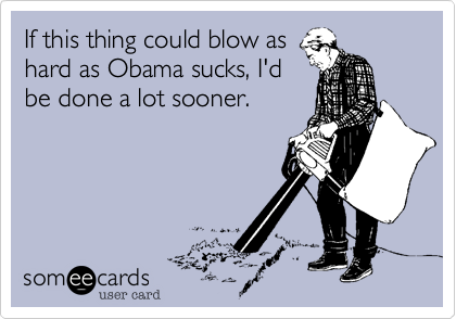 If this thing could blow as
hard as Obama sucks, I'd
be done a lot sooner.