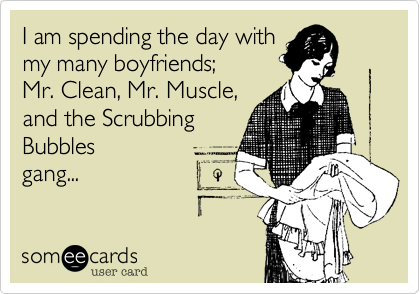 I am spending the day with 
my many boyfriends; 
Mr. Clean, Mr. Muscle, 
and the Scrubbing 
Bubbles
gang...
