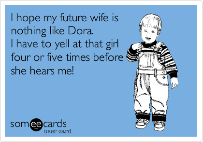 I hope my future wife is
nothing like Dora.
I have to yell at that girl
four or five times before
she hears me!