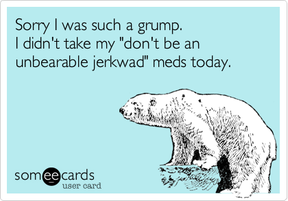 Sorry I was such a grump. 
I didn't take my "don't be an unbearable jerkwad" meds today.