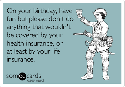 On your birthday, have 
fun but please don't do
anything that wouldn't
be covered by your
health insurance, or
at least by your life
insurance. 