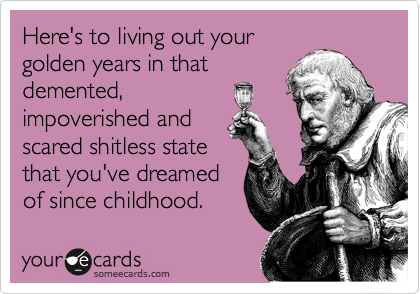 Here's to living out your
golden years in that
demented,
impoverished and
scared shitless state
that you've dreamed
of since childhood. 