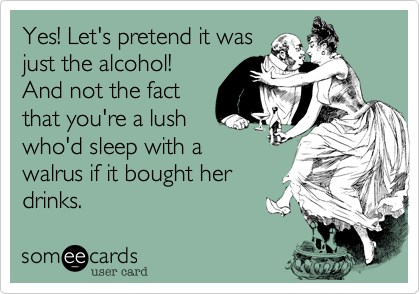 Yes! Let's pretend it was
just the alcohol!
And not the fact
that you're a lush
who'd sleep with a
walrus if it bought her
drinks.