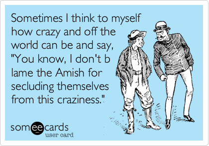 Sometimes I think to myself
how crazy and off the
world can be and say,
"You know, I don't b
lame the Amish for
secluding themselves
from this craziness."