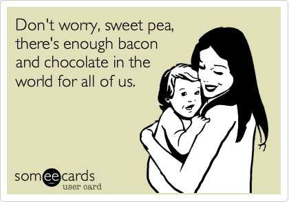 Don't worry, sweet pea,
there's enough bacon 
and chocolate in the
world for all of us.
