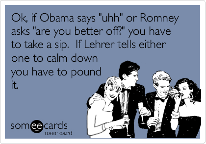 Ok, if Obama says "uhh" or Romney asks "are you better off?" you have to take a sip.  If Lehrer tells either one to calm down
you have to pound
it.