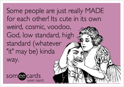 Some people are just really MADE for each other! Its cute in its own weird, cosmic, voodoo,
God, low standard, high
standard (whatever
"it" may be) kinda
way. 