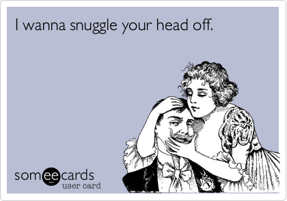 I wanna snuggle your head off.