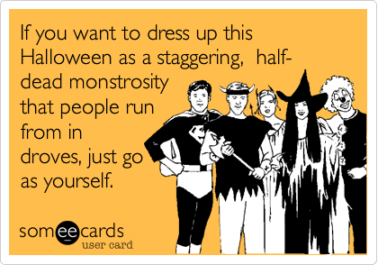 If you want to dress up this Halloween as a staggering,  half-dead monstrosity 
that people run
from in
droves, just go
as yourself.