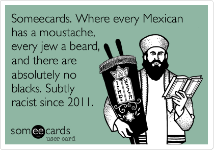 Someecards. Where every Mexican has a moustache,
every jew a beard,
and there are
absolutely no
blacks. Subtly
racist since 2011.