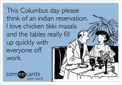 This Columbus day please
think of an indian reservation.
I love chicken tikki masala
and the tables really fill
up quickly with
everyone off
work.  