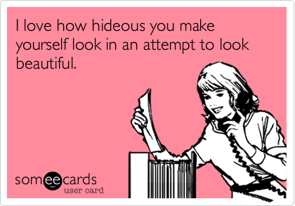 I love how hideous you make yourself look in an attempt to look beautiful.