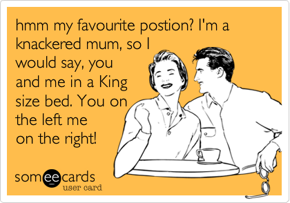 hmm my favourite postion? I'm a knackered mum, so I
would say, you
and me in a King
size bed. You on
the left me 
on the right!