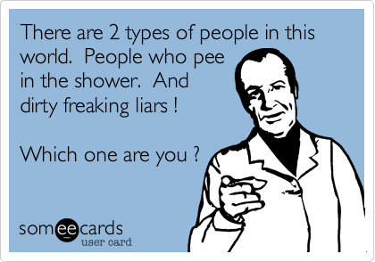 There are 2 types of people in this world.  People who pee
in the shower.  And
dirty freaking liars !

Which one are you ?