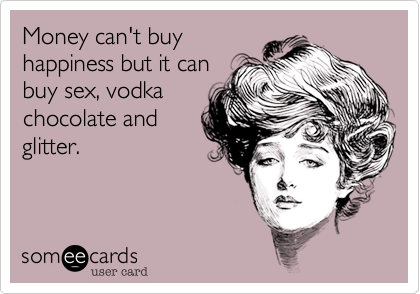 Money can't buy
happiness but it can
buy sex, vodka
chocolate and
glitter.