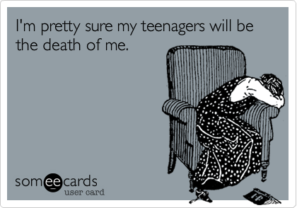 I'm pretty sure my teenagers will be the death of me.