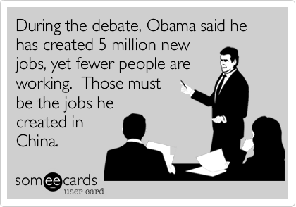 During the debate, Obama said he has created 5 million new
jobs, yet fewer people are
working.  Those must
be the jobs he
created in
China. 