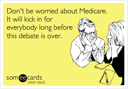 Don't be worried about Medicare.  It will kick in for
everybody long before
this debate is over.
