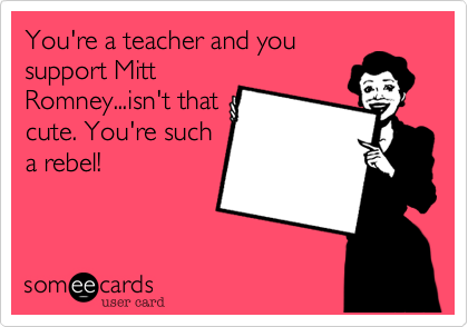 You're a teacher and you
support Mitt
Romney...isn't that
cute. You're such
a rebel!