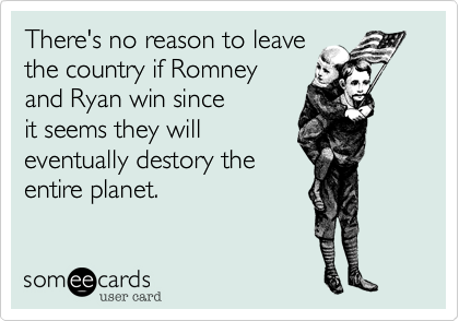 There's no reason to leave
the country if Romney
and Ryan win since 
it seems they will
eventually destory the 
entire planet.